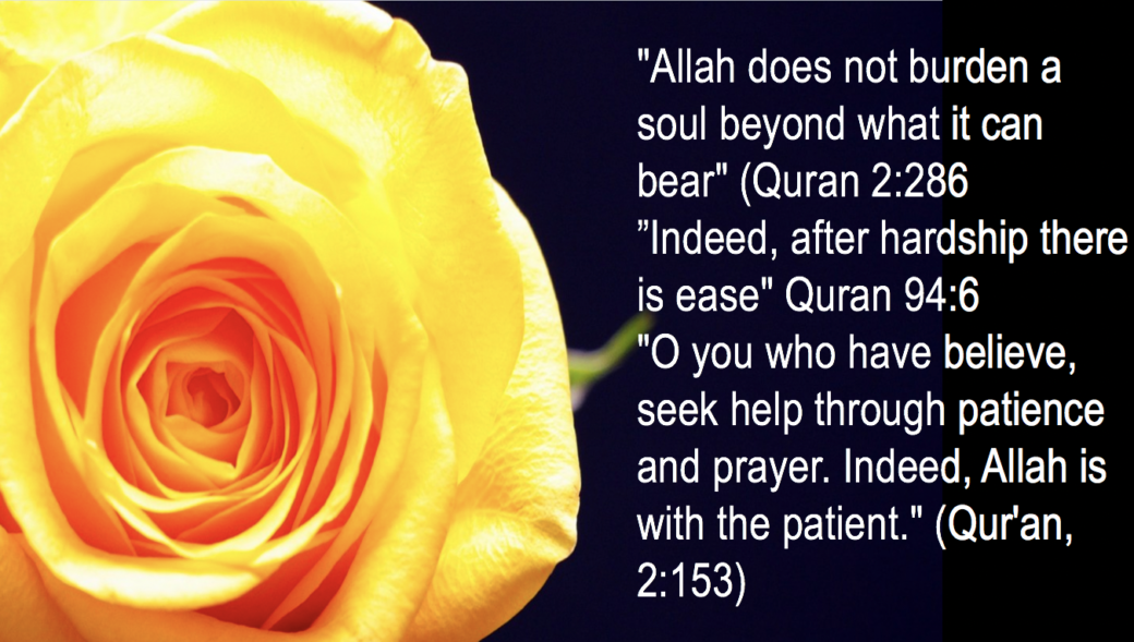 The Power of patience. "Allah does not burden a soul beyond what it can bear" (Quran 2:286
”Indeed, after hardship there is ease" Quran 94:6
Power of patience.
"O you who have believe, seek help through patience and prayer. Indeed, Allah is with the patient." (Qur'an, 2:153)
